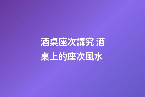 酒桌座次講究 酒桌上的座次風水